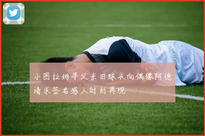 小图拉姆寻父亲旧球衣向偶像阿德请求签名感人时刻再现