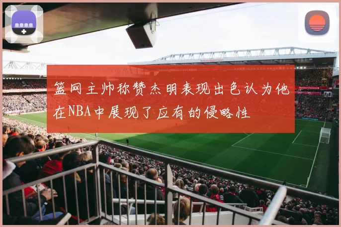 篮网主帅称赞杰明表现出色认为他在NBA中展现了应有的侵略性