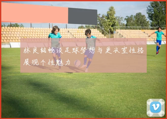 林良铭畅谈足球梦想与更衣室性格展现个性魅力