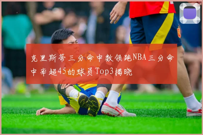 克里斯蒂三分命中数领跑NBA三分命中率超45的球员Top3揭晓