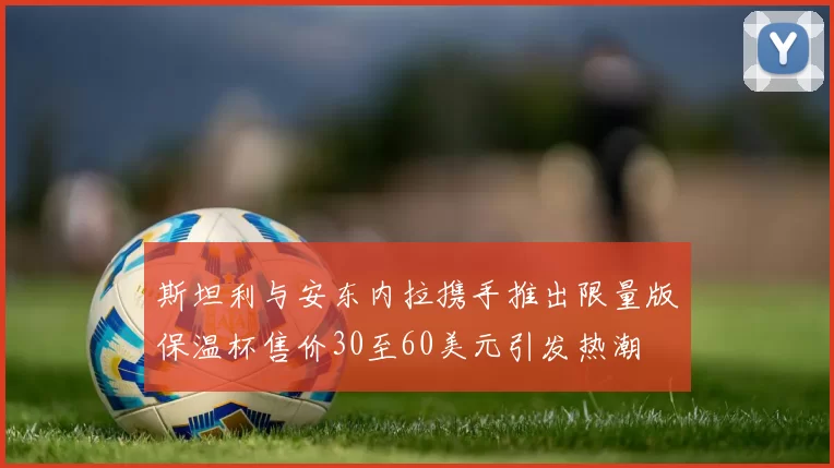 斯坦利与安东内拉携手推出限量版保温杯售价30至60美元引发热潮
