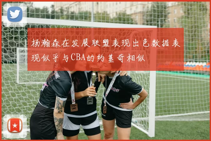 杨瀚森在发展联盟表现出色数据表现似乎与CBA的约基奇相似