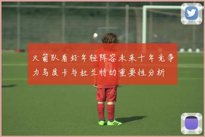 火箭队看好年轻阵容未来十年竞争力乌度卡与杜兰特的重要性分析